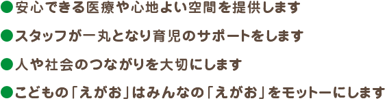 ・安心できる医療や心地よい空間を提供します・スタッフが一丸となり育児のサポートをします・人や社会のつながりを大切にします・こどもの「えがお」はみんなの「えがお」をモットーにします